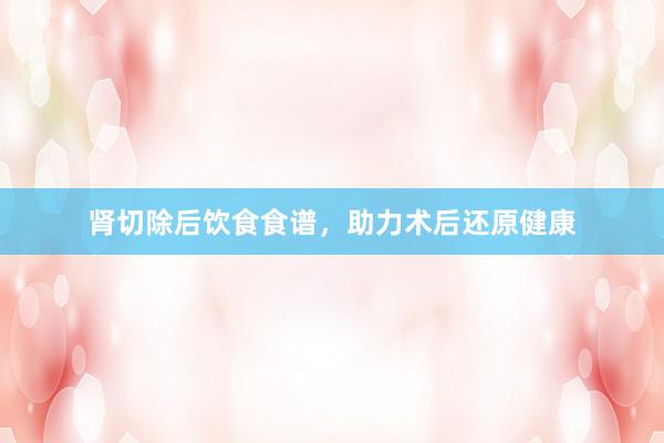 肾切除后饮食食谱，助力术后还原健康